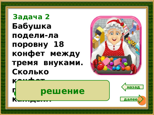 Задача 2 Бабушка подели-ла поровну 18 конфет между тремя внуками. Сколько конфет получил каждый? 16 18:3 = 6 (к.) решение Ответ: 6 конфет. назад далее