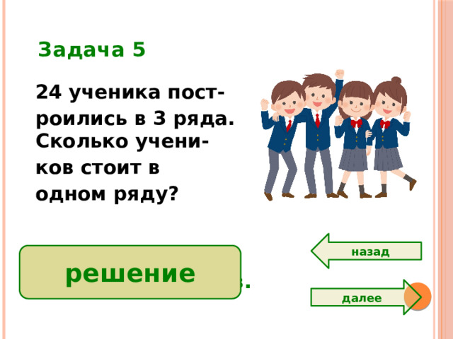 Задача 5 24 ученика пост- роились в 3 ряда. Сколько учени- ков стоит в одном ряду? назад 24:3=8 (уч.) Ответ: 8 учеников. решение далее