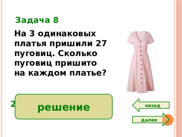 Задача 8 На 3 одинаковых платья пришили 27 пуговиц. Сколько пуговиц пришито на каждом платье?  решение 27 : 3 = 9 ( п.)  Ответ: 9 пуговиц. назад далее