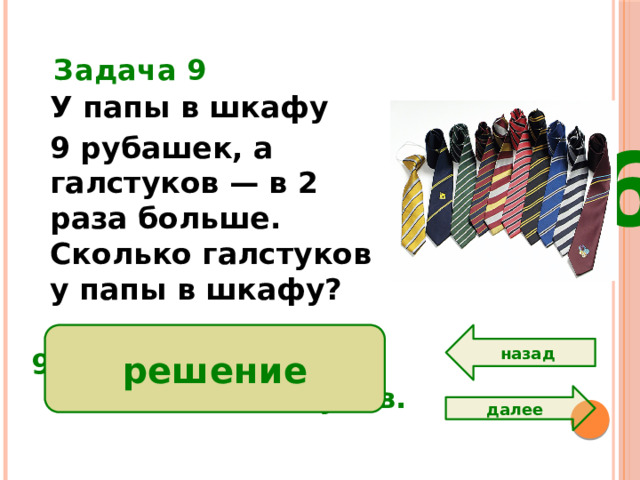 Задача 9 У папы в шкафу 9 рубашек, а галстуков — в 2 раза больше. Сколько галстуков у папы в шкафу?  6 назад решение 9 • 2 = 18 ( м.)  Ответ: 18 галстуков. далее
