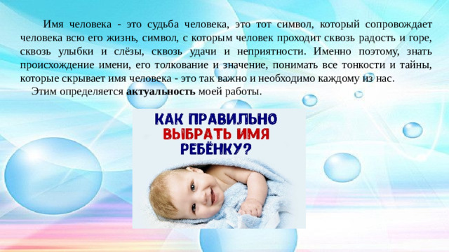 Имя человека - это судьба человека, это тот символ, который сопровождает человека всю его жизнь, символ, с которым человек проходит сквозь радость и горе, сквозь улыбки и слёзы, сквозь удачи и неприятности. Именно поэтому, знать происхождение имени, его толкование и значение, понимать все тонкости и тайны, которые скрывает имя человека - это так важно и необходимо каждому из нас.  Этим определяется актуальность моей работы.