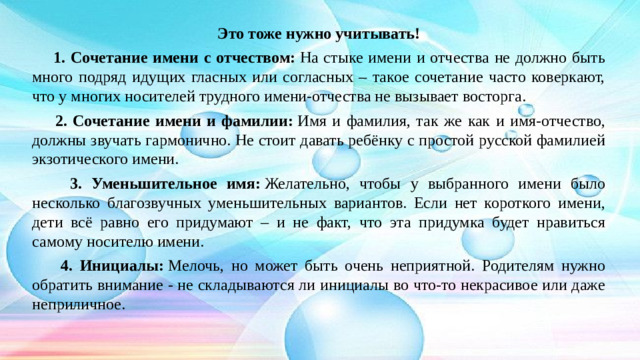 Это тоже нужно учитывать!  1. Сочетание имени с отчеством:  На стыке имени и отчества не должно быть много подряд идущих гласных или согласных – такое сочетание часто коверкают, что у многих носителей трудного имени-отчества не вызывает восторга.  2. Сочетание имени и фамилии:  Имя и фамилия, так же как и имя-отчество, должны звучать гармонично. Не стоит давать ребёнку с простой русской фамилией экзотического имени.  3. Уменьшительное имя:  Желательно, чтобы у выбранного имени было несколько благозвучных уменьшительных вариантов. Если нет короткого имени, дети всё равно его придумают – и не факт, что эта придумка будет нравиться самому носителю имени.  4. Инициалы:  Мелочь, но может быть очень неприятной. Родителям нужно обратить внимание - не складываются ли инициалы во что-то некрасивое или даже неприличное.