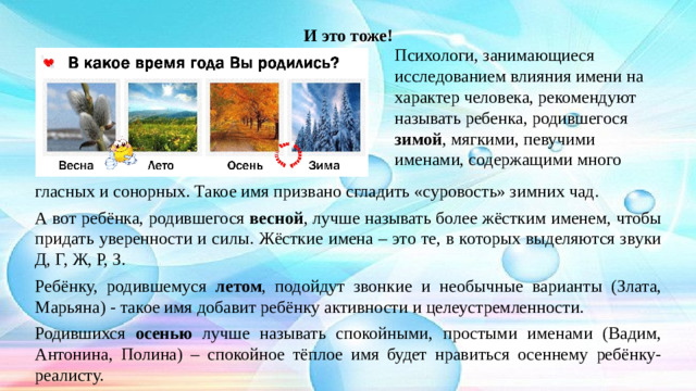 И это тоже! Психологи, занимающиеся исследованием влияния имени на характер человека, рекомендуют называть ребенка, родившегося зимой , мягкими, певучими именами, содержащими много гласных и сонорных. Такое имя призвано сгладить «суровость» зимних чад. А вот ребёнка, родившегося весной , лучше называть более жёстким именем, чтобы придать уверенности и силы. Жёсткие имена – это те, в которых выделяются звуки Д, Г, Ж, Р, З. Ребёнку, родившемуся летом , подойдут звонкие и необычные варианты (Злата, Марьяна) - такое имя добавит ребёнку активности и целеустремленности. Родившихся осенью лучше называть спокойными, простыми именами (Вадим, Антонина, Полина) – спокойное тёплое имя будет нравиться осеннему ребёнку-реалисту.