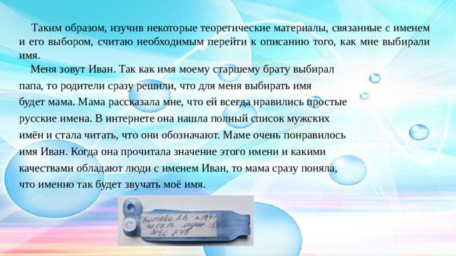 Таким образом, изучив некоторые теоретические материалы, связанные с именем и его выбором, считаю необходимым перейти к описанию того, как мне выбирали имя.  Меня зовут Иван. Так как имя моему старшему брату выбирал папа, то родители сразу решили, что для меня выбирать имя будет мама. Мама рассказала мне, что ей всегда нравились простые русские имена. В интернете она нашла полный список мужских имён и стала читать, что они обозначают. Маме очень понравилось имя Иван. Когда она прочитала значение этого имени и какими качествами обладают люди с именем Иван, то мама сразу поняла, что именно так будет звучать моё имя.