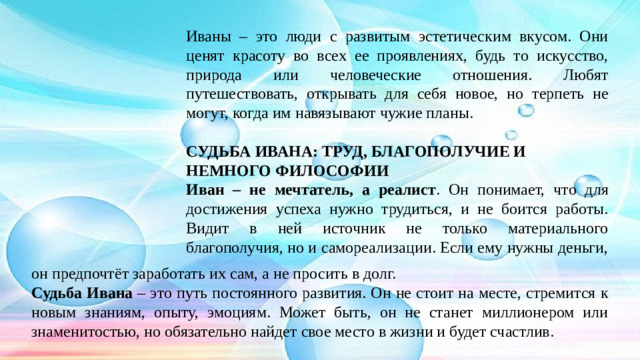 Иваны – это люди с развитым эстетическим вкусом. Они ценят красоту во всех ее проявлениях, будь то искусство, природа или человеческие отношения. Любят путешествовать, открывать для себя новое, но терпеть не могут, когда им навязывают чужие планы.   СУДЬБА ИВАНА: ТРУД, БЛАГОПОЛУЧИЕ И НЕМНОГО ФИЛОСОФИИ  Иван – не мечтатель, а реалист . Он понимает, что для достижения успеха нужно трудиться, и не боится работы. Видит в ней источник не только материального благополучия, но и самореализации. Если ему нужны деньги, он предпочтёт заработать их сам, а не просить в долг. Судьба Ивана – это путь постоянного развития. Он не стоит на месте, стремится к новым знаниям, опыту, эмоциям. Может быть, он не станет миллионером или знаменитостью, но обязательно найдет свое место в жизни и будет счастлив.