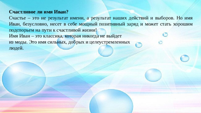 Счастливое ли имя Иван? Счастье – это не результат имени, а результат наших действий и выборов. Но имя Иван, безусловно, несет в себе мощный позитивный заряд и может стать хорошим подспорьем на пути к счастливой жизни! Имя Иван – это классика, которая никогда не выйдет из моды. Это имя сильных, добрых и целеустремленных людей.