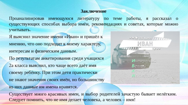Заключение Проанализировав имеющуюся литературу по теме работы, я рассказал о существующих способах выбора имён, рекомендациях и советах, которые можно учитывать. Я выяснил значение имени «Иван» и пришёл к мнению, что оно подходит к моему характеру, интересам и физическим данным. По результатам анкетирования среди учащихся 2а класса выяснил, кто чаще всего даёт имя своему ребёнку. При этом дети практически не знают значения своих имён, но большинству из них данные им имена нравятся. Существует много красивых имен, и выбор родителей зачастую бывает нелёгким. Следует помнить, что не имя делает человека, а человек – имя!