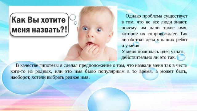 Однако проблема существует в том, что не все люди знают, почему им дали такое имя, которое их сопровождает. Так ли обстоят дела у наших ребят и у меня. У меня появилась идея узнать, действительно ли это так.  В качестве гипотезы я сделал предположение о том, что назвали меня так в честь кого-то из родных, или это имя было популярным в то время, а может быть, наоборот, хотели выбрать редкое имя.