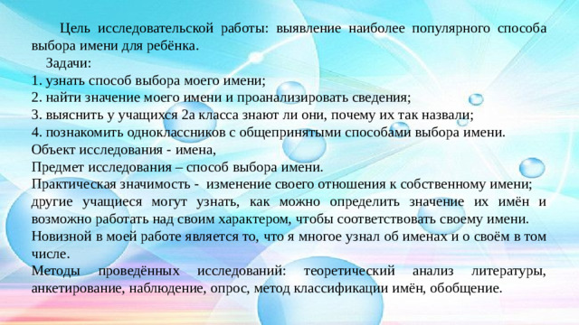 Цель исследовательской работы: выявление наиболее популярного способа выбора имени для ребёнка.  Задачи: 1. узнать способ выбора моего имени; 2. найти значение моего имени и проанализировать сведения; 3. выяснить у учащихся 2а класса знают ли они, почему их так назвали; 4. познакомить одноклассников с общепринятыми способами выбора имени. Объект исследования - имена, Предмет исследования – способ выбора имени. Практическая значимость - изменение своего отношения к собственному имени; другие учащиеся могут узнать, как можно определить значение их имён и возможно работать над своим характером, чтобы соответствовать своему имени. Новизной в моей работе является то, что я многое узнал об именах и о своём в том числе. Методы проведённых исследований: теоретический анализ литературы, анкетирование, наблюдение, опрос, метод классификации имён, обобщение.