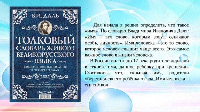 Для начала я решил определить, что такое «имя». По словарю Владимира Ивановича Даля: «Имя – это слово, которым зовут, означают особь, личность». Имя человека – это то слово, которое человек слышит чаще всего. Это самое важное слово в жизни человека.  В России вплоть до 17 века родители держали в секрете имя, данное ребёнку при крещении. Считалось, что, скрывая имя, родители оберегали своего ребёнка от зла. Имя человека – его символ.