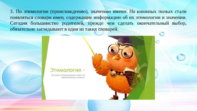 3. По этимологии (происхождению), значению имени: На книжных полках стали появляться словари имен, содержащие информацию об их этимологии и значении. Сегодня большинство родителей, прежде чем сделать окончательный выбор, обязательно заглядывают в один из таких словарей.