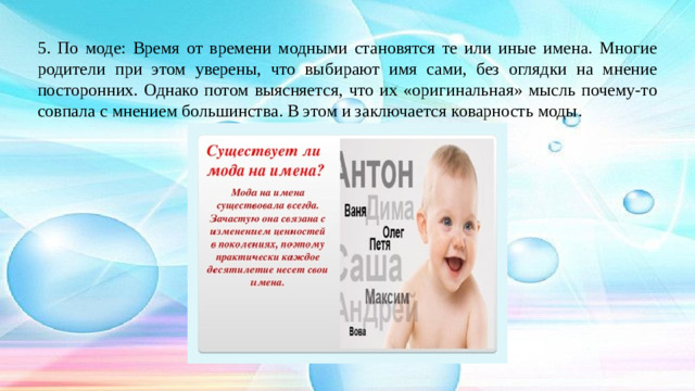 5. По моде: Время от времени модными становятся те или иные имена. Многие родители при этом уверены, что выбирают имя сами, без оглядки на мнение посторонних. Однако потом выясняется, что их «оригинальная» мысль почему-то совпала с мнением большинства. В этом и заключается коварность моды.