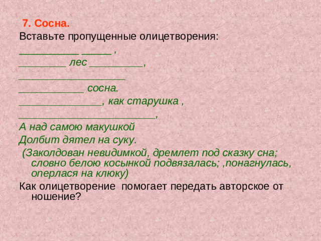 7. Сосна. Вставьте пропущенные олицетворения: __________ _____ , ________ лес _________, __________________ ___________ сосна. ______________, как старушка , _______________________, А над самою макушкой Долбит дятел на суку.  (Заколдован невидимкой, дремлет под сказку сна; словно белою косынкой подвязалась; ,понагнулась, оперлася на клюку) Как олицетворение помогает передать авторское от­ношение?