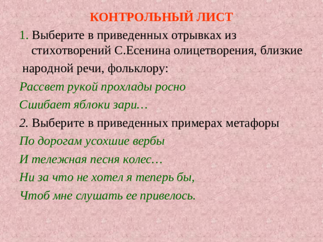 КОНТРОЛЬНЫЙ ЛИСТ 1. Выберите в приведенных отрывках из стихотворений С.Есенина олицетворения, близкие  народной речи, фольклору: Рассвет рукой прохлады росно Сшибает яблоки зари… 2. Выберите в приведенных примерах метафоры  По дорогам усохшие вербы И тележная песня колес… Ни за что не хотел я теперь бы, Чтоб мне слушать ее привелось.