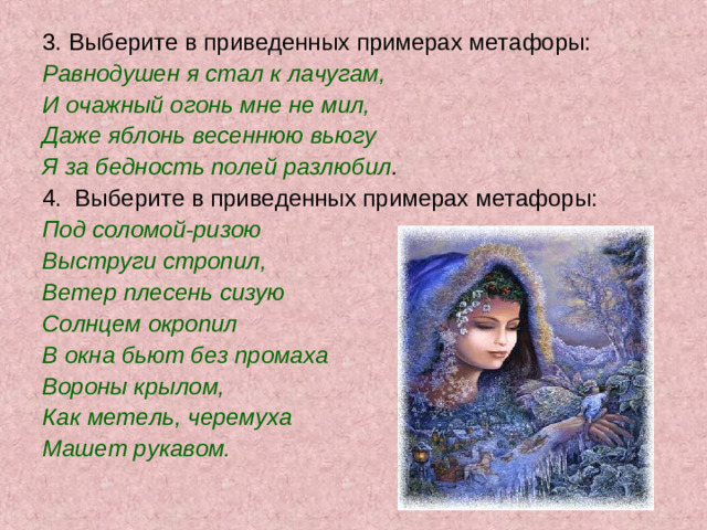 3. Выберите в приведенных примерах метафоры: Равнодушен я стал к лачугам, И очажный огонь мне не мил, Даже яблонь весеннюю вьюгу Я за бедность полей разлюбил . 4. Выберите в приведенных примерах метафоры: Под соломой-ризою Выструги стропил, Ветер плесень сизую Солнцем окропил В окна бьют без промаха Вороны крылом, Как метель, черемуха Машет рукавом.