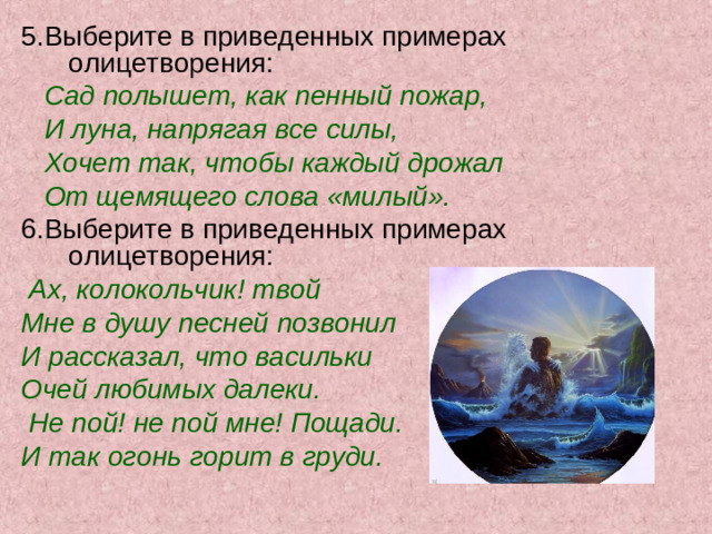 5.Выберите в приведенных примерах олицетворения:  Сад полышет, как пенный пожар,  И луна, напрягая все силы,  Хочет так, чтобы каждый дрожал  От щемящего слова «милый». 6.Выберите в приведенных примерах олицетворения:  Ах, колокольчик! твой Мне в душу песней позвонил И рассказал, что васильки Очей любимых далеки.  Не пой! не пой мне! Пощади. И так огонь горит в груди.