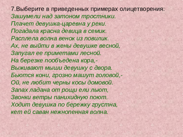 7.Выберите в приведенных примерах олицетворения: Зашумели над затоном тростники. Плачет девушка-царевна у реки. Погадала красна девица в семик. Расплела волна венок из повилик. Ах, не выйти в жены девушке весной, Запугал ее приметами лесной. На березке пообъедена кора,- Выживают мыши девушку с двора. Бьются кони, грозно машут головой,- Ой, не любит черны косы домовой. Запах ладана от рощи ели льют, Звонки ветры панихидную поют. Ходит девушка по бережку грустна, кет ей саван нежнопенная волна.