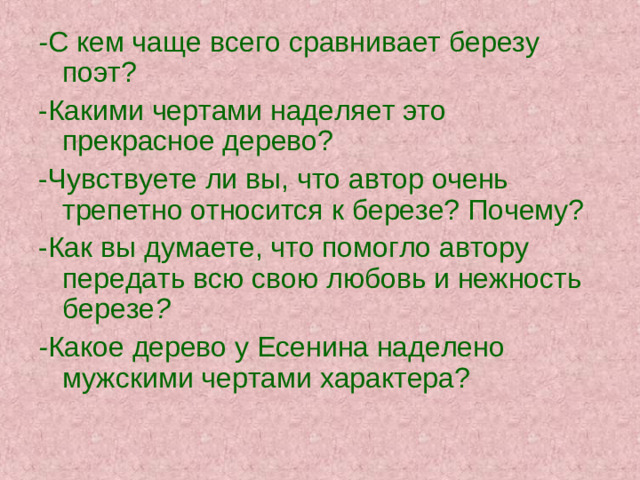 - С кем чаще всего сравнивает березу поэт? -Какими чертами наделяет это прекрасное дерево? -Чувствуете ли вы, что автор очень трепетно относится к березе? Почему? -Как вы думаете, что помогло автору передать всю свою любовь и нежность березе ? - Какое дерево у Есенина наделено мужскими чертами характера?