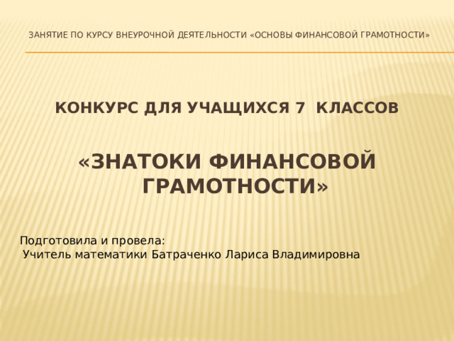 Занятие по курсу внеурочной деятельности «Основы финансовой грамотности» КОНКУРС ДЛЯ УЧАЩИХСЯ 7 КЛАССОВ «ЗНАТОКИ ФИНАНСОВОЙ ГРАМОТНОСТИ» Подготовила и провела:  Учитель математики Батраченко Лариса Владимировна
