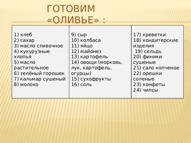 Готовим «Оливье» : 1) хлеб 2) сахар 9) сыр 3) масло сливочное 17) креветки 10) колбаса 18) кондитерские изделия 11) яйцо 4) кукурузные хлопья 12) майонез 5) масло растительное   19) сельдь 6) зелёный горошек 13) картофель 20) финики сушеные 7) кальмар сушеный 14) овощи (морковь, лук, картофель, огурцы) 21) сало копченое 22) орешки соленые 15) сухофрукты 8) молоко 23) конфеты 16) соль 24) чипсы