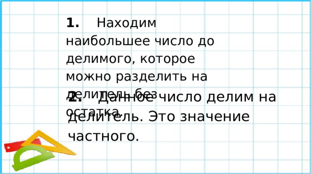 1.  Находим наибольшее число до делимого, которое можно разделить на делитель без остатка.  2.  Данное число делим на делитель. Это значение частного.