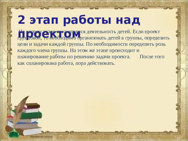 2 этап работы над проектом  На втором этапе организуется деятельность детей. Если проект групповой, то необходимо организовать детей в группы, определить цели и задачи каждой группы. По необходимости определить роль каждого члена группы. На этом же этапе происходит и планирование работы по решению задачи проекта.  После того как спланирована работа, пора действовать.