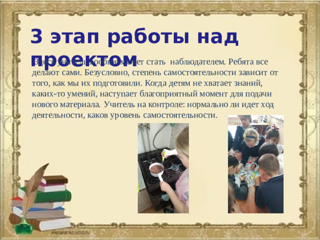 3 этап работы над проектом  Здесь учитель вообще может стать наблюдателем. Ребята все делают сами. Безусловно, степень самостоятельности зависит от того, как мы их подготовили. Когда детям не хватает знаний, каких-то умений, наступает благоприятный момент для подачи нового материала. Учитель на контроле: нормально ли идет ход деятельности, каков уровень самостоятельности.