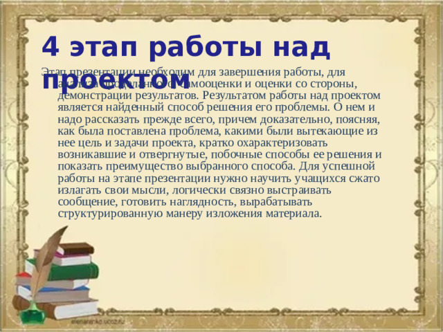 4 этап работы над проектом Этап презентации необходим для завершения работы, для анализа проделанного, самооценки и оценки со стороны, демонстрации результатов. Результатом работы над проектом является найденный способ решения его проблемы. О нем и надо рассказать прежде всего, причем доказательно, поясняя, как была поставлена проблема, какими были вытекающие из нее цель и задачи проекта, кратко охарактеризовать возникавшие и отвергнутые, побочные способы ее решения и показать преимущество выбранного способа. Для успешной работы на этапе презентации нужно научить учащихся сжато излагать свои мысли, логически связно выстраивать сообщение, готовить наглядность, вырабатывать структурированную манеру изложения материала.