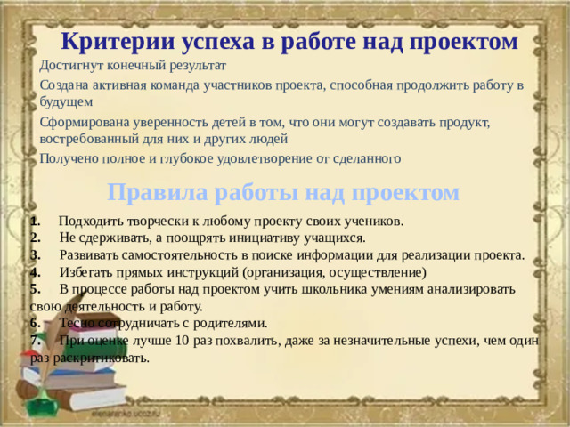 Критерии успеха в работе над проектом Достигнут конечный результат Создана активная команда участников проекта, способная продолжить работу в будущем Сформирована уверенность детей в том, что они могут создавать продукт, востребованный для них и других людей Получено полное и глубокое удовлетворение от сделанного  Правила работы над проектом 1.       Подходить творчески к любому проекту своих учеников.  2.      Не сдерживать, а поощрять инициативу учащихся.  3.      Развивать самостоятельность в поиске информации для реализации проекта.  4.      Избегать прямых инструкций (организация, осуществление)  5.      В процессе работы над проектом учить школьника умениям анализировать свою деятельность и работу.  6.      Тесно сотрудничать с родителями.  7.      При оценке лучше 10 раз похвалить, даже за незначительные успехи, чем один раз раскритиковать.