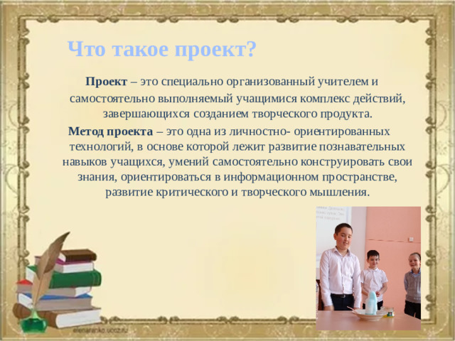 Что такое проект?  Проект – это специально организованный учителем и самостоятельно выполняемый учащимися комплекс действий, завершающихся созданием творческого продукта. Метод проекта – это одна из личностно- ориентированных технологий, в основе которой лежит развитие познавательных навыков учащихся, умений самостоятельно конструировать свои знания, ориентироваться в информационном пространстве, развитие критического и творческого мышления.