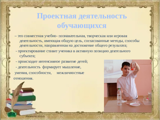 Проектная деятельность обучающихся  – это совместная учебно- познавательная, творческая или игровая деятельность, имеющая общую цель, согласованные методы, способы деятельности, направленная на достижение общего результата;  - проектирование ставит ученика в активную позицию деятельного субъекта;  - происходит интенсивное развитие детей;  - деятельность формирует мышление,  умения, способности, межличностные отношения.