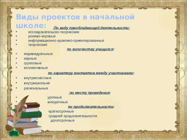 Виды проектов в начальной школе:  По виду преобладающей деятельности: исследовательско-творческие ролево-игровые информационно-практико-ориентированные творческие по количеству учащихся :  индивидуальные  парные  групповые  коллективные по характеру контактов между участниками :  внутриклассные  внутришкольне  региональные  по месту проведения :  урочные    внеурочные по продолжительности :