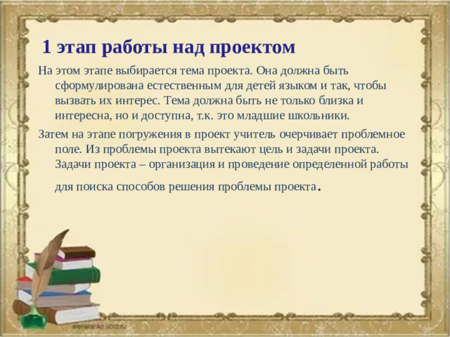 1 этап работы над проектом На этом этапе выбирается тема проекта. Она должна быть сформулирована естественным для детей языком и так, чтобы вызвать их интерес. Тема должна быть не только близка и интересна, но и доступна, т.к. это младшие школьники. Затем на этапе погружения в проект учитель очерчивает проблемное поле. Из проблемы проекта вытекают цель и задачи проекта. Задачи проекта – организация и проведение определенной работы для поиска способов решения проблемы проекта .