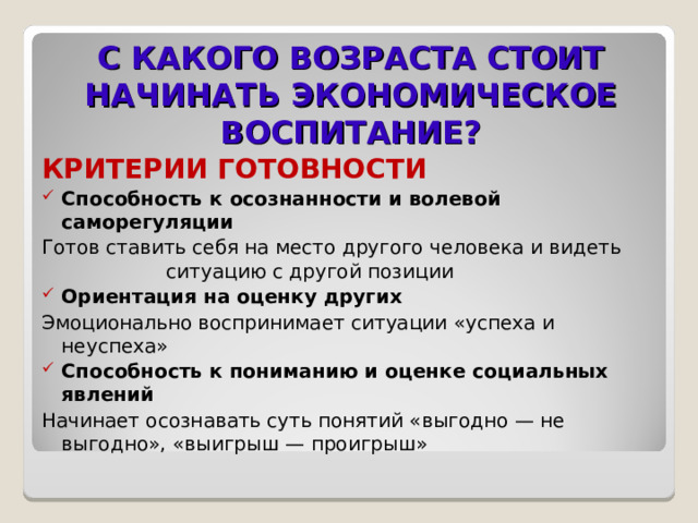 С КАКОГО ВОЗРАСТА СТОИТ НАЧИНАТЬ ЭКОНОМИЧЕСКОЕ ВОСПИТАНИЕ? КРИТЕРИИ ГОТОВНОСТИ Способность к осознанности и волевой саморегуляции Готов ставить себя на место другого человека и видеть ситуацию с другой позиции Ориентация на оценку других Эмоционально воспринимает ситуации «успеха и неуспеха» Способность к пониманию и оценке социальных явлений Начинает осознавать суть понятий «выгодно — не выгодно», «выигрыш — проигрыш»