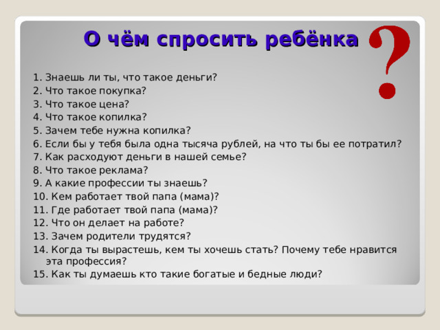 О чём спросить ребёнка 1. Знаешь ли ты, что такое деньги? 2. Что такое покупка? 3. Что такое цена? 4. Что такое копилка? 5. Зачем тебе нужна копилка? 6. Если бы у тебя была одна тысяча рублей, на что ты бы ее потратил? 7. Как расходуют деньги в нашей семье? 8. Что такое реклама? 9. А какие профессии ты знаешь? 10. Кем работает твой папа (мама)? 11. Где работает твой папа (мама)? 12. Что он делает на работе? 13. Зачем родители трудятся? 14. Когда ты вырастешь, кем ты хочешь стать? Почему тебе нравится эта профессия? 15. Как ты думаешь кто такие богатые и бедные люди?