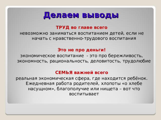 Делаем выводы ТРУД во главе всего невозможно заниматься воспитанием детей, если не начать с нравственно-трудового воспитания Это не про деньги! экономическое воспитание - это про бережливость, экономность, рациональность, деловитость, трудолюбие СЕМЬЯ важней всего реальная экономическая сфера, где находится ребёнок. Ежедневная работа родителей, хлопоты «о хлебе насущном», благополучие или нищета – вот что воспитывает