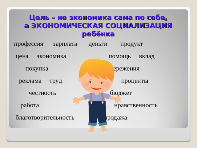 Цель – не экономика сама по себе,  а ЭКОНОМИЧЕСКАЯ СОЦИАЛИЗАЦИЯ ребёнка профессия зарплата деньги продукт  цена экономика помощь вклад  покупка сбережения  реклама труд проценты  честность бюджет  работа нравственность  благотворительность продажа