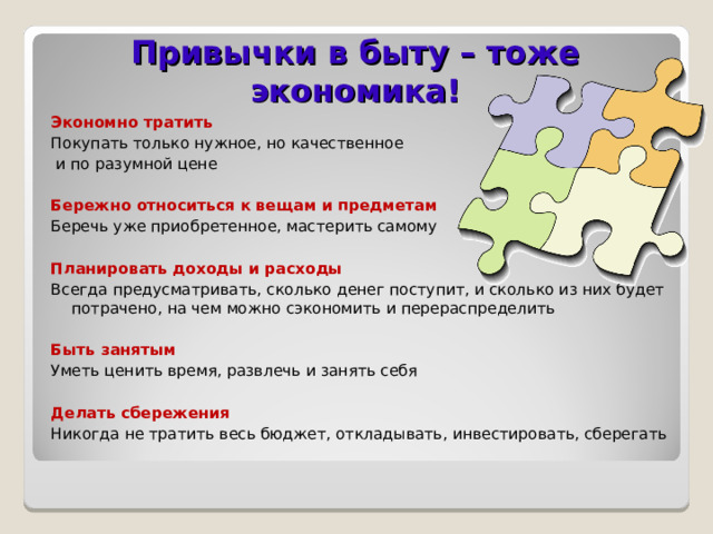 Привычки в быту – тоже экономика! Экономно тратить Покупать только нужное, но качественное  и по разумной цене Бережно относиться к вещам и предметам Беречь уже приобретенное, мастерить самому Планировать доходы и расходы Всегда предусматривать, сколько денег поступит, и сколько из них будет потрачено, на чем можно сэкономить и перераспределить Быть занятым Уметь ценить время, развлечь и занять себя Делать сбережения Никогда не тратить весь бюджет, откладывать, инвестировать, сберегать