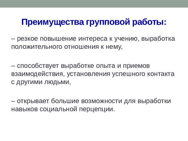 Преимущества групповой работы: – резкое повышение интереса к учению, выработка положительного отношения к нему, – способствует выработке опыта и приемов взаимодействия, установления успешного контакта с другими людьми, – открывает большие возможности для выработки навыков социальной перцепции.