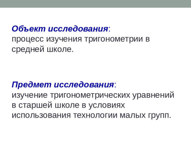 Объект исследования :  процесс изучения тригонометрии в средней школе. Предмет исследования :  изучение тригонометрических уравнений  в старшей школе в условиях использования технологии малых групп.