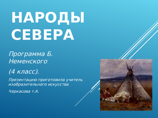 НАРОДЫ СЕВЕРА Программа Б. Неменского (4 класс). Презентацию приготовила учитель изобразительного искусства Черкасова т.А.