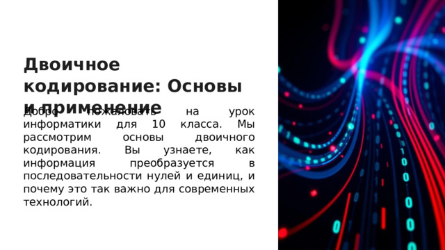 Двоичное кодирование: Основы и применение Добро пожаловать на урок информатики для 10 класса. Мы рассмотрим основы двоичного кодирования. Вы узнаете, как информация преобразуется в последовательности нулей и единиц, и почему это так важно для современных технологий.