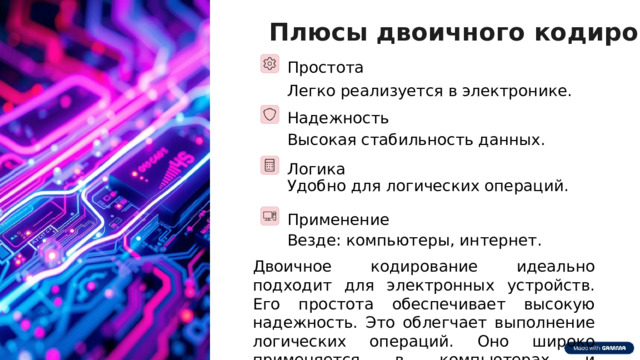Плюсы двоичного кодирования Простота Легко реализуется в электронике. Надежность Высокая стабильность данных. Логика Удобно для логических операций. Применение Везде: компьютеры, интернет. Двоичное кодирование идеально подходит для электронных устройств. Его простота обеспечивает высокую надежность. Это облегчает выполнение логических операций. Оно широко применяется в компьютерах и телекоммуникациях.