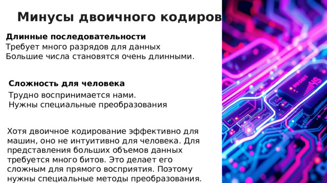 Минусы двоичного кодирования Длинные последовательности Требует много разрядов для данных Большие числа становятся очень длинными. Сложность для человека Трудно воспринимается нами. Нужны специальные преобразования Хотя двоичное кодирование эффективно для машин, оно не интуитивно для человека. Для представления больших объемов данных требуется много битов. Это делает его сложным для прямого восприятия. Поэтому нужны специальные методы преобразования.