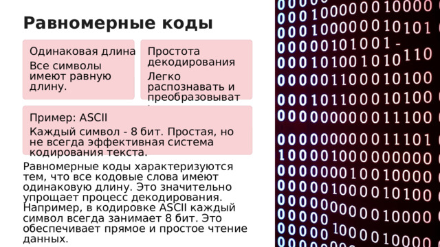 Равномерные коды Одинаковая длина Простота декодирования Все символы имеют равную длину. Легко распознавать и преобразовывать. Пример: ASCII Каждый символ - 8 бит. Простая, но не всегда эффективная система кодирования текста. Равномерные коды характеризуются тем, что все кодовые слова имеют одинаковую длину. Это значительно упрощает процесс декодирования. Например, в кодировке ASCII каждый символ всегда занимает 8 бит. Это обеспечивает прямое и простое чтение данных.