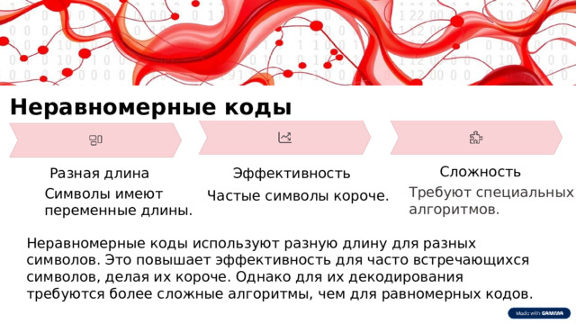 Неравномерные коды Сложность Разная длина Эффективность Требуют специальных алгоритмов. Символы имеют переменные длины. Частые символы короче. Неравномерные коды используют разную длину для разных символов. Это повышает эффективность для часто встречающихся символов, делая их короче. Однако для их декодирования требуются более сложные алгоритмы, чем для равномерных кодов.