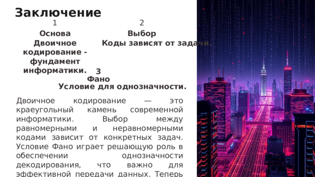 Заключение 1 2 Основа Выбор Двоичное кодирование - фундамент информатики. Коды зависят от задачи. 3 Фано Условие для однозначности. Двоичное кодирование — это краеугольный камень современной информатики. Выбор между равномерными и неравномерными кодами зависит от конкретных задач. Условие Фано играет решающую роль в обеспечении однозначности декодирования, что важно для эффективной передачи данных. Теперь открываем дискуссию!