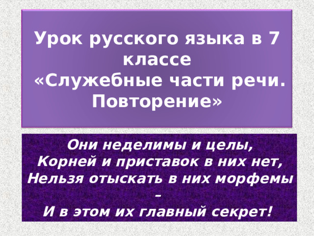 Урок русского языка в 7 классе  «Служебные части речи. Повторение» Они неделимы и целы,  Корней и приставок в них нет,  Нельзя отыскать в них морфемы –   И в этом их главный секрет!