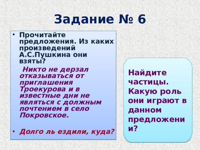 Задание № 6 Прочитайте предложения. Из каких произведений А.С.Пушкина они взяты?  Никто не дерзал отказываться от приглашения Троекурова и в известные дни не являться с должным почтением в село Покровское.  Долго ль ездили, куда?  Найдите частицы. Какую роль они играют в данном предложении?