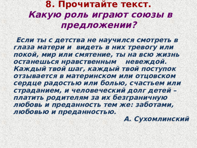 8. Прочитайте текст.    Какую роль играют союзы в предложении?    Если ты с детства не научился смотреть в глаза матери и  видеть в них тревогу или покой, мир или смятение, ты на всю жизнь останешься нравственным    невеждой.  Каждый твой шаг, каждый твой поступок  отзывается в материнском или отцовском  сердце радостью или болью, счастьем или  страданием, и человеческий долг детей –  платить родителям за их безграничную любовь и преданность тем же: заботами, любовью и преданностью.                                                  А. Сухомлинский